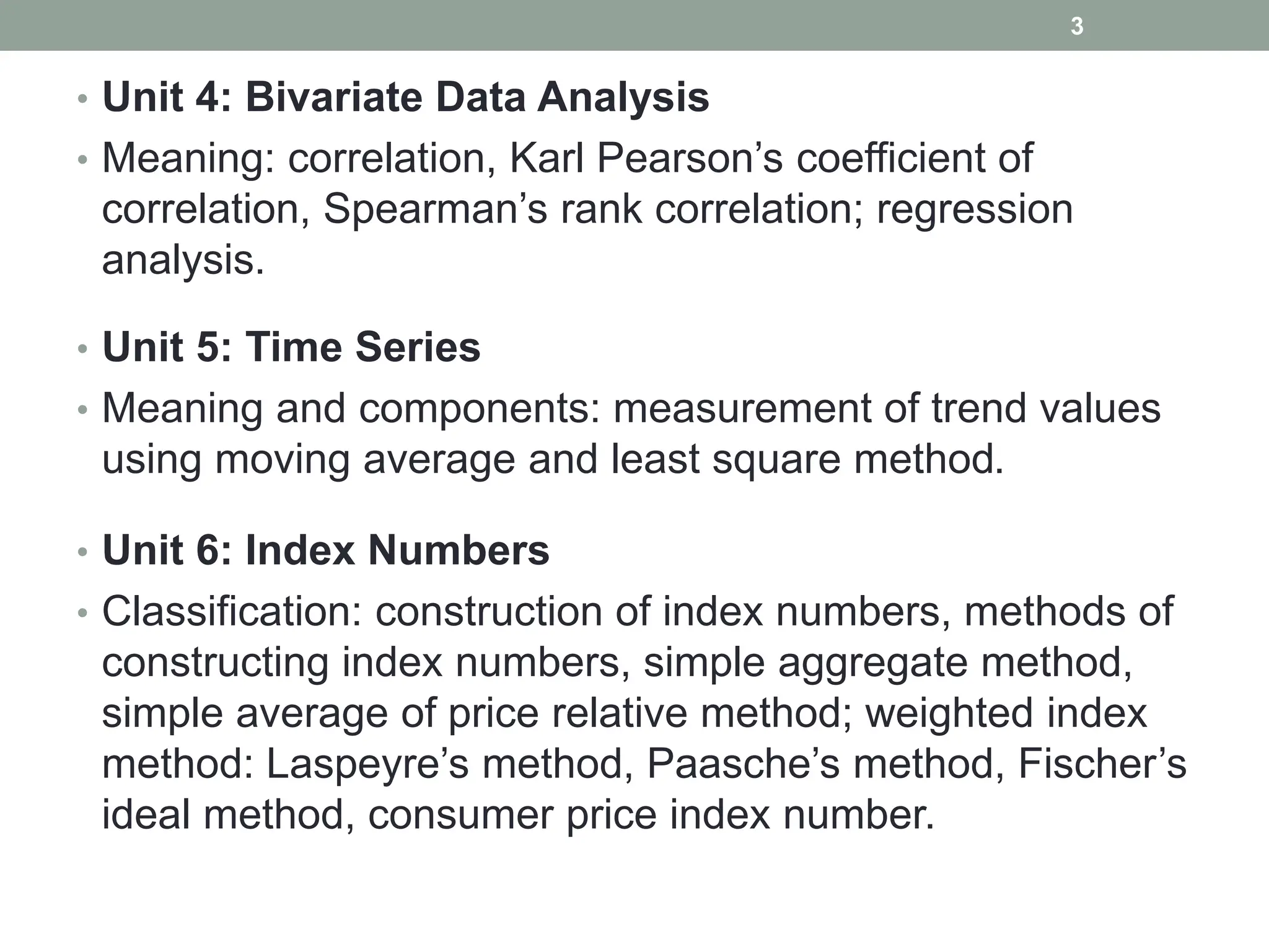 • Unit 4: Bivariate Data Analysis
• Meaning: correlation, Karl Pearson’s coefficient of
correlation, Spearman’s rank correlation; regression
analysis.
• Unit 5: Time Series
• Meaning and components: measurement of trend values
using moving average and least square method.
• Unit 6: Index Numbers
• Classification: construction of index numbers, methods of
constructing index numbers, simple aggregate method,
simple average of price relative method; weighted index
method: Laspeyre’s method, Paasche’s method, Fischer’s
ideal method, consumer price index number.
3
 