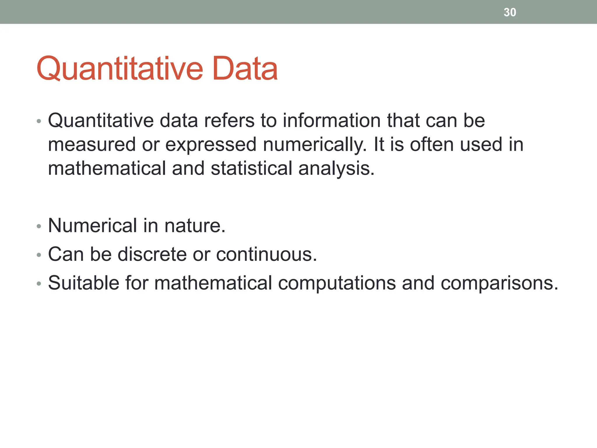 Quantitative Data
• Quantitative data refers to information that can be
measured or expressed numerically. It is often used in
mathematical and statistical analysis.
• Numerical in nature.
• Can be discrete or continuous.
• Suitable for mathematical computations and comparisons.
30
 