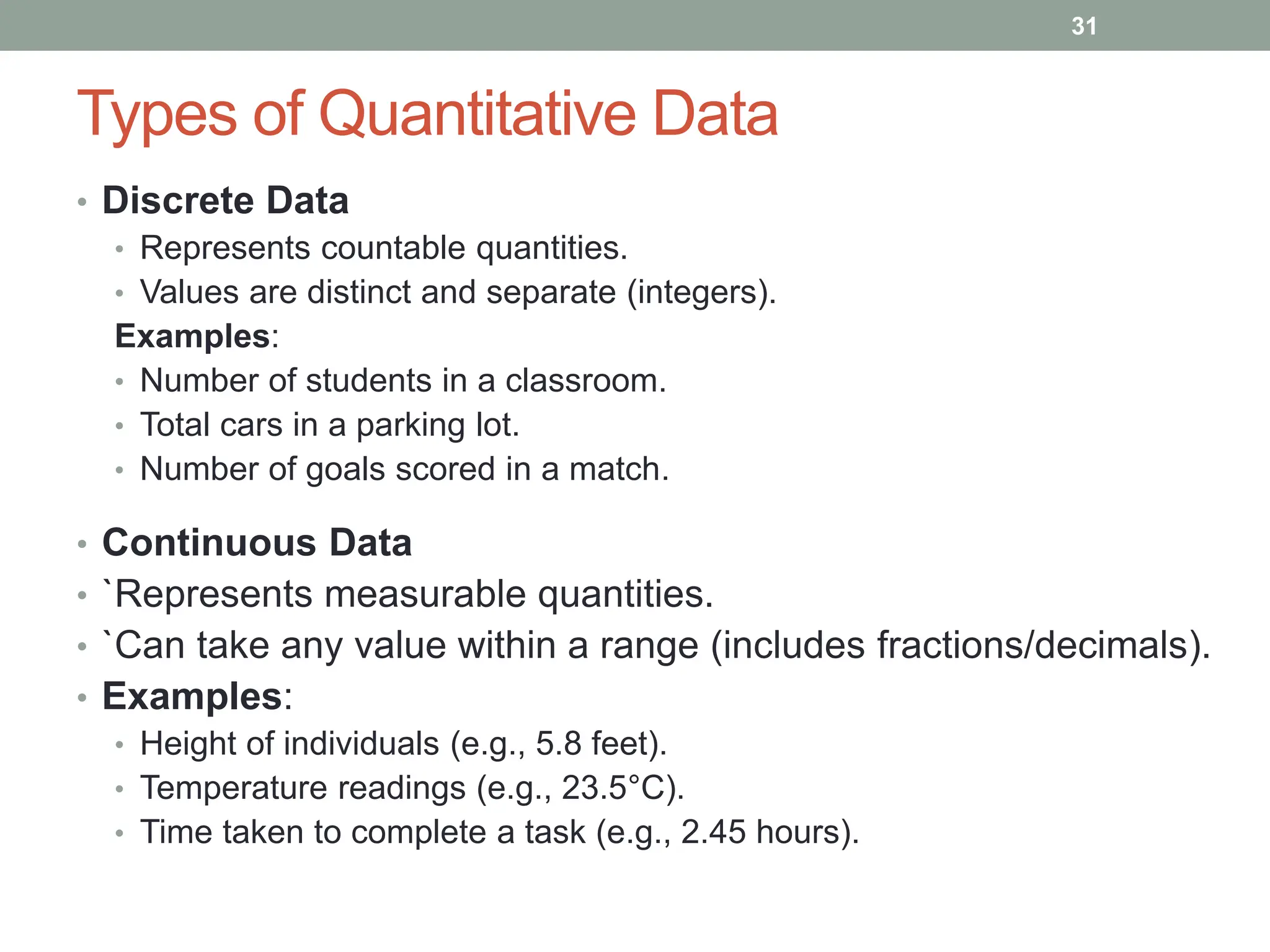 Types of Quantitative Data
• Discrete Data
• Represents countable quantities.
• Values are distinct and separate (integers).
Examples:
• Number of students in a classroom.
• Total cars in a parking lot.
• Number of goals scored in a match.
• Continuous Data
• `Represents measurable quantities.
• `Can take any value within a range (includes fractions/decimals).
• Examples:
• Height of individuals (e.g., 5.8 feet).
• Temperature readings (e.g., 23.5°C).
• Time taken to complete a task (e.g., 2.45 hours).
31
 
