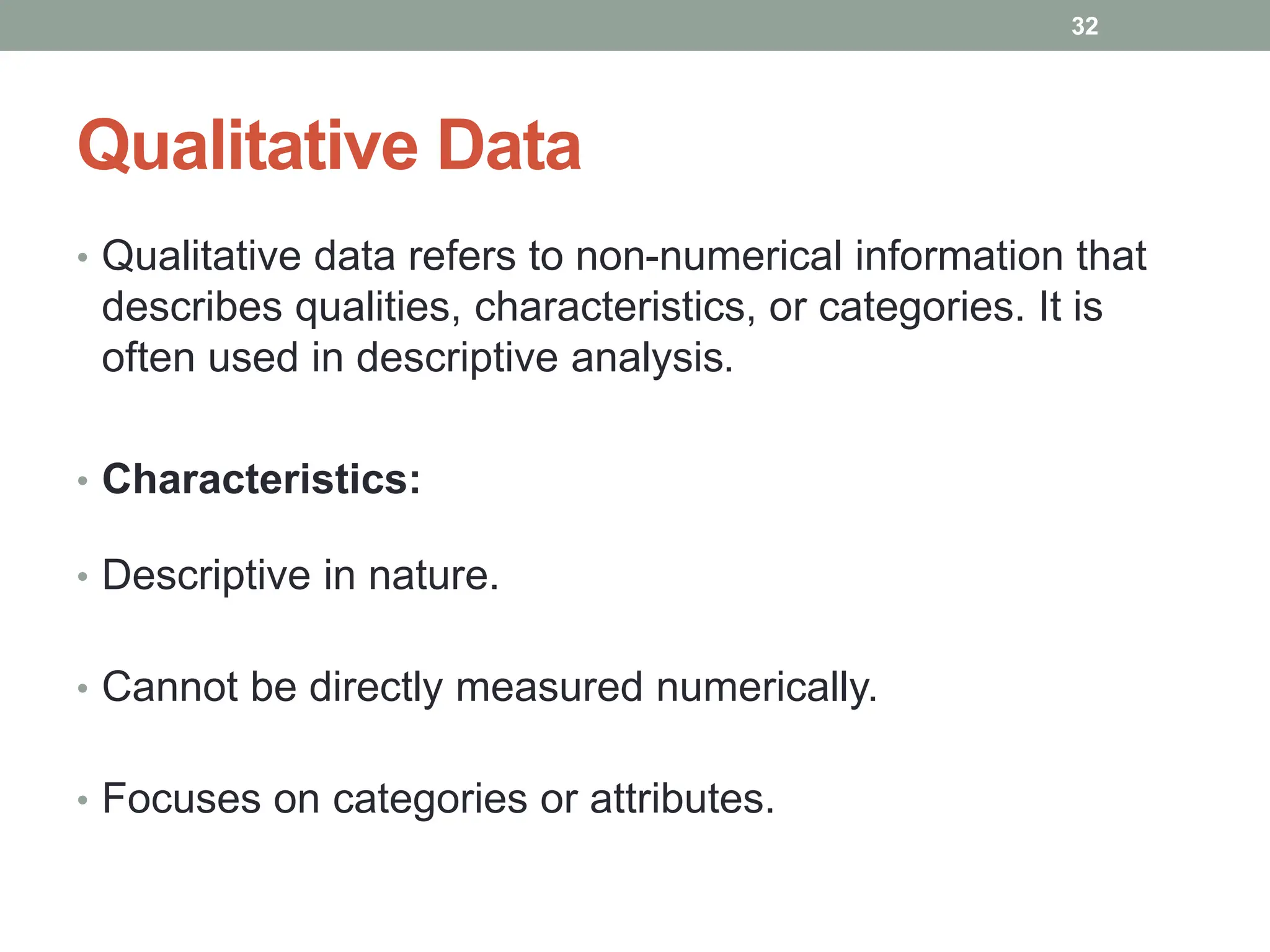 Qualitative Data
• Qualitative data refers to non-numerical information that
describes qualities, characteristics, or categories. It is
often used in descriptive analysis.
• Characteristics:
• Descriptive in nature.
• Cannot be directly measured numerically.
• Focuses on categories or attributes.
32
 