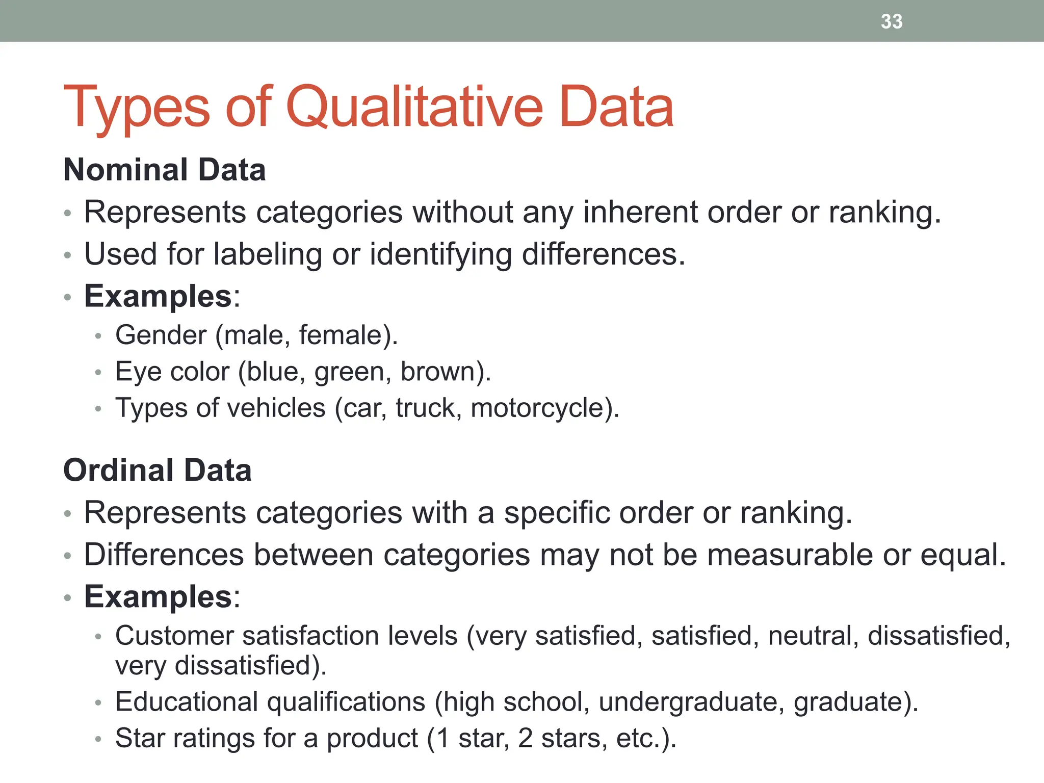 Types of Qualitative Data
Nominal Data
• Represents categories without any inherent order or ranking.
• Used for labeling or identifying differences.
• Examples:
• Gender (male, female).
• Eye color (blue, green, brown).
• Types of vehicles (car, truck, motorcycle).
Ordinal Data
• Represents categories with a specific order or ranking.
• Differences between categories may not be measurable or equal.
• Examples:
• Customer satisfaction levels (very satisfied, satisfied, neutral, dissatisfied,
very dissatisfied).
• Educational qualifications (high school, undergraduate, graduate).
• Star ratings for a product (1 star, 2 stars, etc.).
33
 