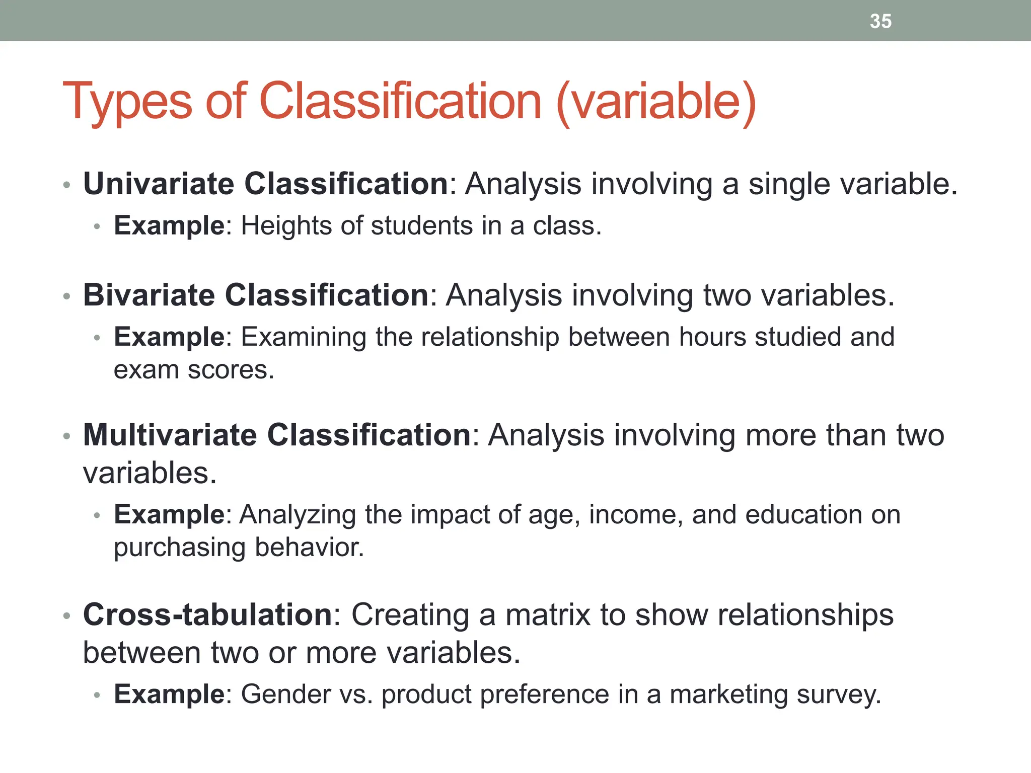 Types of Classification (variable)
• Univariate Classification: Analysis involving a single variable.
• Example: Heights of students in a class.
• Bivariate Classification: Analysis involving two variables.
• Example: Examining the relationship between hours studied and
exam scores.
• Multivariate Classification: Analysis involving more than two
variables.
• Example: Analyzing the impact of age, income, and education on
purchasing behavior.
• Cross-tabulation: Creating a matrix to show relationships
between two or more variables.
• Example: Gender vs. product preference in a marketing survey.
35
 