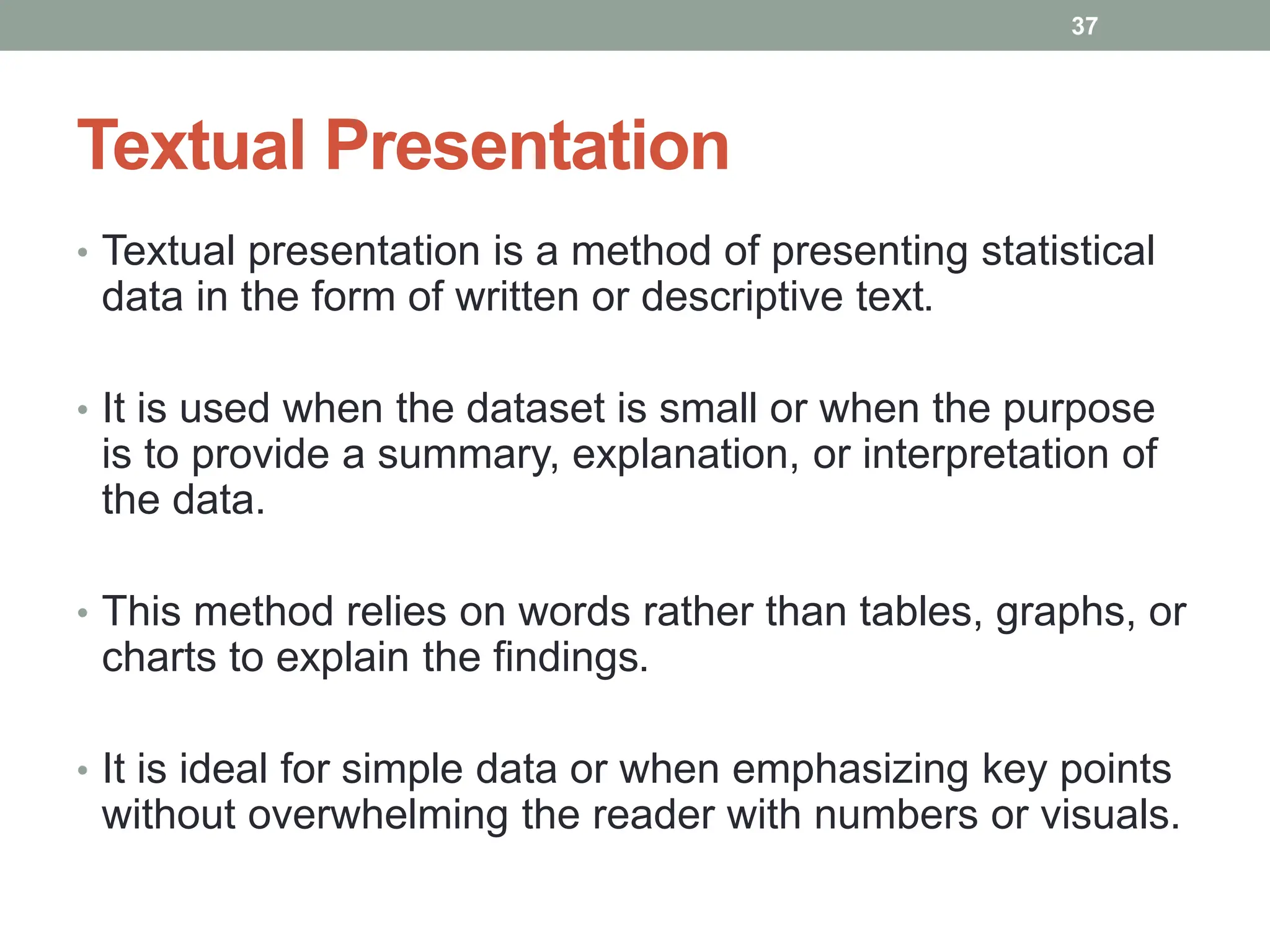 Textual Presentation
• Textual presentation is a method of presenting statistical
data in the form of written or descriptive text.
• It is used when the dataset is small or when the purpose
is to provide a summary, explanation, or interpretation of
the data.
• This method relies on words rather than tables, graphs, or
charts to explain the findings.
• It is ideal for simple data or when emphasizing key points
without overwhelming the reader with numbers or visuals.
37
 