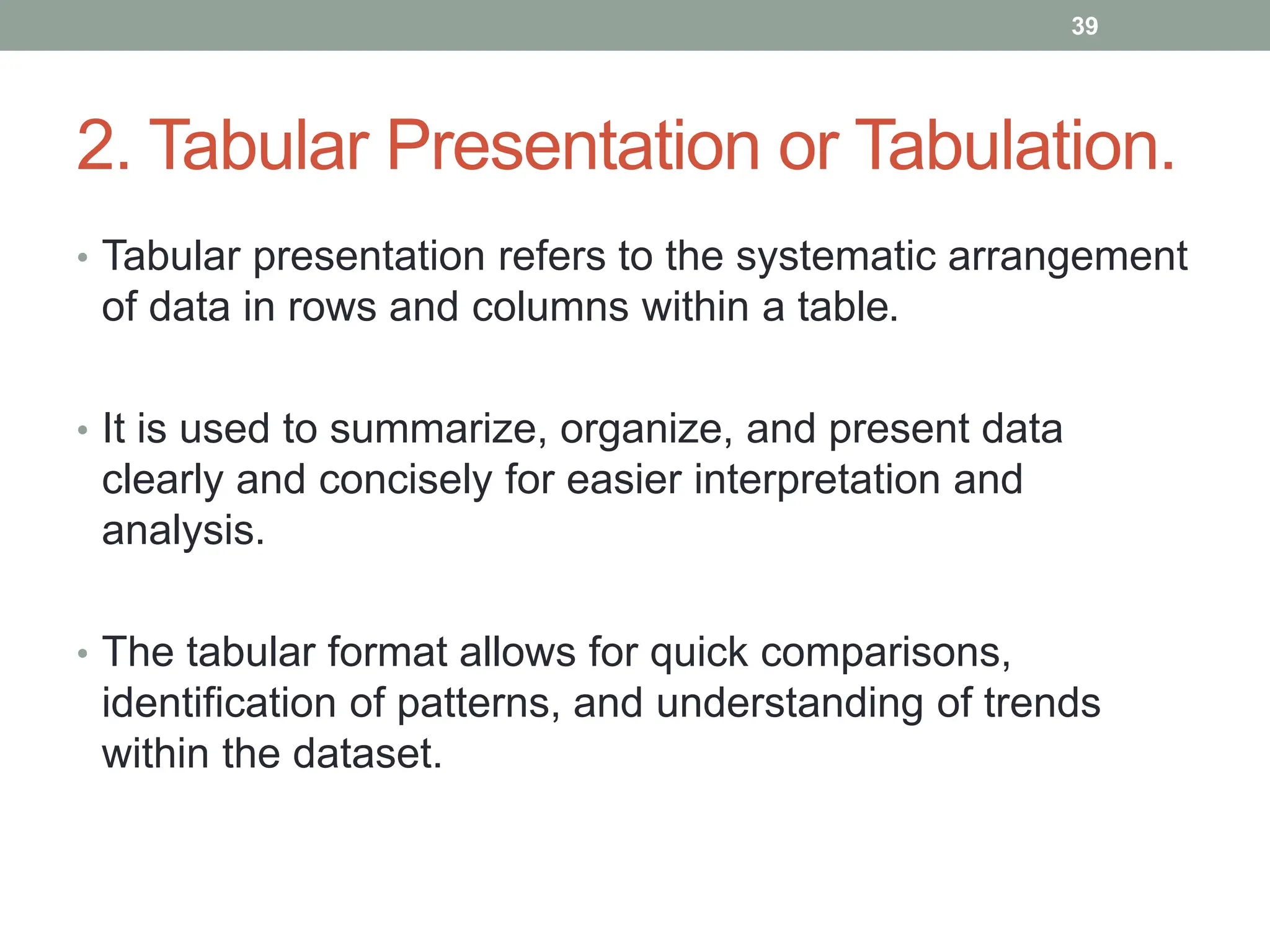 2. Tabular Presentation or Tabulation.
• Tabular presentation refers to the systematic arrangement
of data in rows and columns within a table.
• It is used to summarize, organize, and present data
clearly and concisely for easier interpretation and
analysis.
• The tabular format allows for quick comparisons,
identification of patterns, and understanding of trends
within the dataset.
39
 