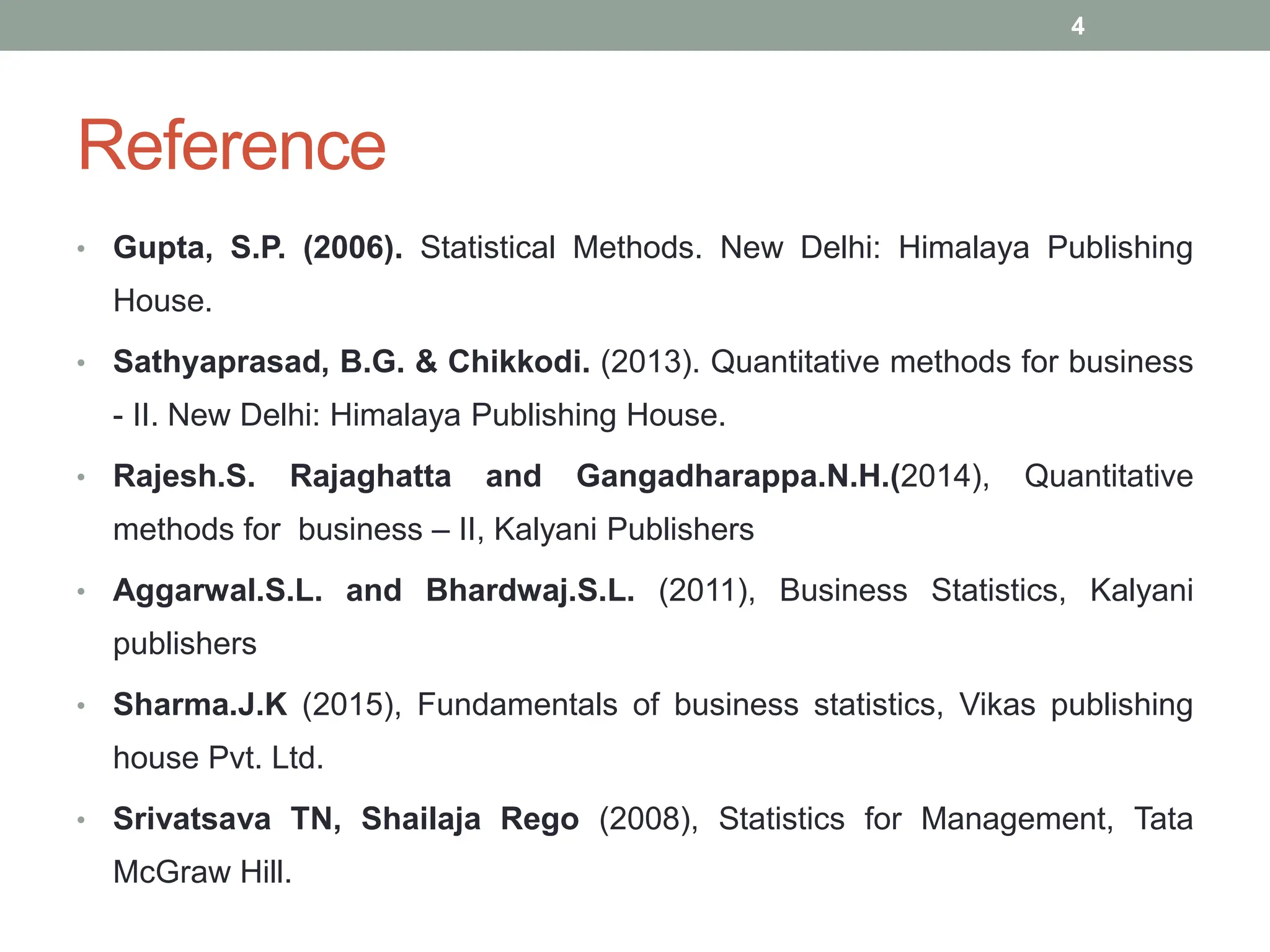 Reference
• Gupta, S.P. (2006). Statistical Methods. New Delhi: Himalaya Publishing
House.
• Sathyaprasad, B.G. & Chikkodi. (2013). Quantitative methods for business
- II. New Delhi: Himalaya Publishing House.
• Rajesh.S. Rajaghatta and Gangadharappa.N.H.(2014), Quantitative
methods for business – II, Kalyani Publishers
• Aggarwal.S.L. and Bhardwaj.S.L. (2011), Business Statistics, Kalyani
publishers
• Sharma.J.K (2015), Fundamentals of business statistics, Vikas publishing
house Pvt. Ltd.
• Srivatsava TN, Shailaja Rego (2008), Statistics for Management, Tata
McGraw Hill.
4
 