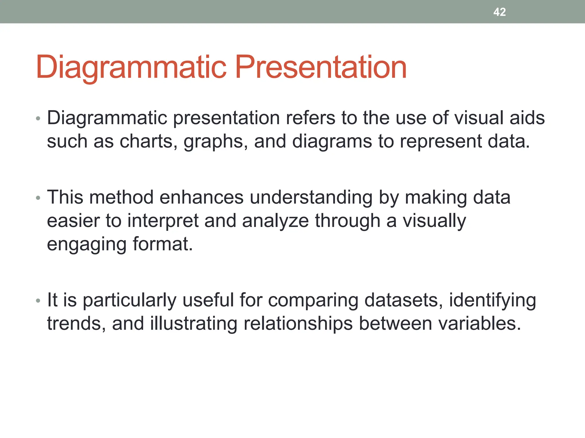 Diagrammatic Presentation
• Diagrammatic presentation refers to the use of visual aids
such as charts, graphs, and diagrams to represent data.
• This method enhances understanding by making data
easier to interpret and analyze through a visually
engaging format.
• It is particularly useful for comparing datasets, identifying
trends, and illustrating relationships between variables.
42
 