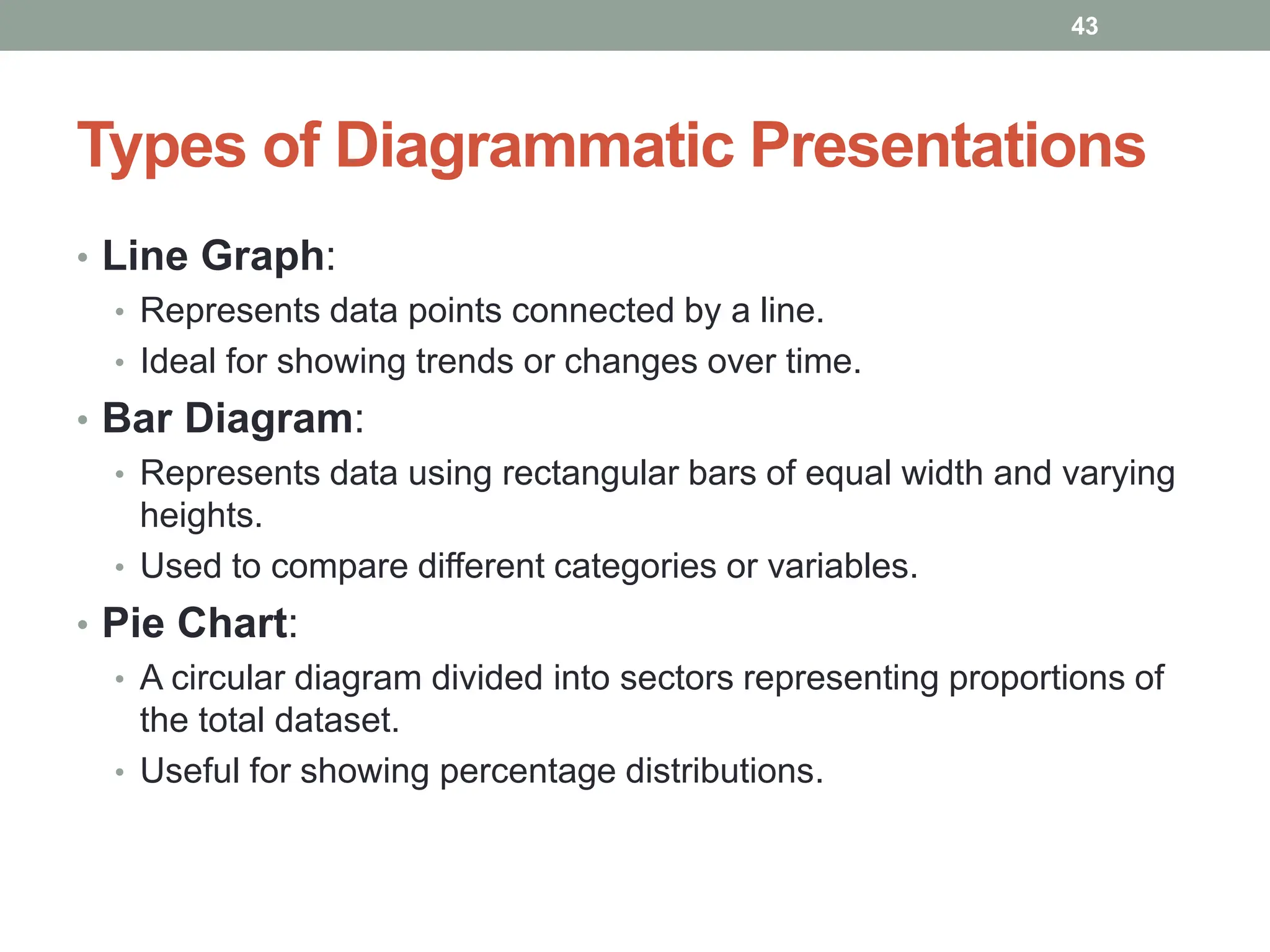 Types of Diagrammatic Presentations
• Line Graph:
• Represents data points connected by a line.
• Ideal for showing trends or changes over time.
• Bar Diagram:
• Represents data using rectangular bars of equal width and varying
heights.
• Used to compare different categories or variables.
• Pie Chart:
• A circular diagram divided into sectors representing proportions of
the total dataset.
• Useful for showing percentage distributions.
43
 