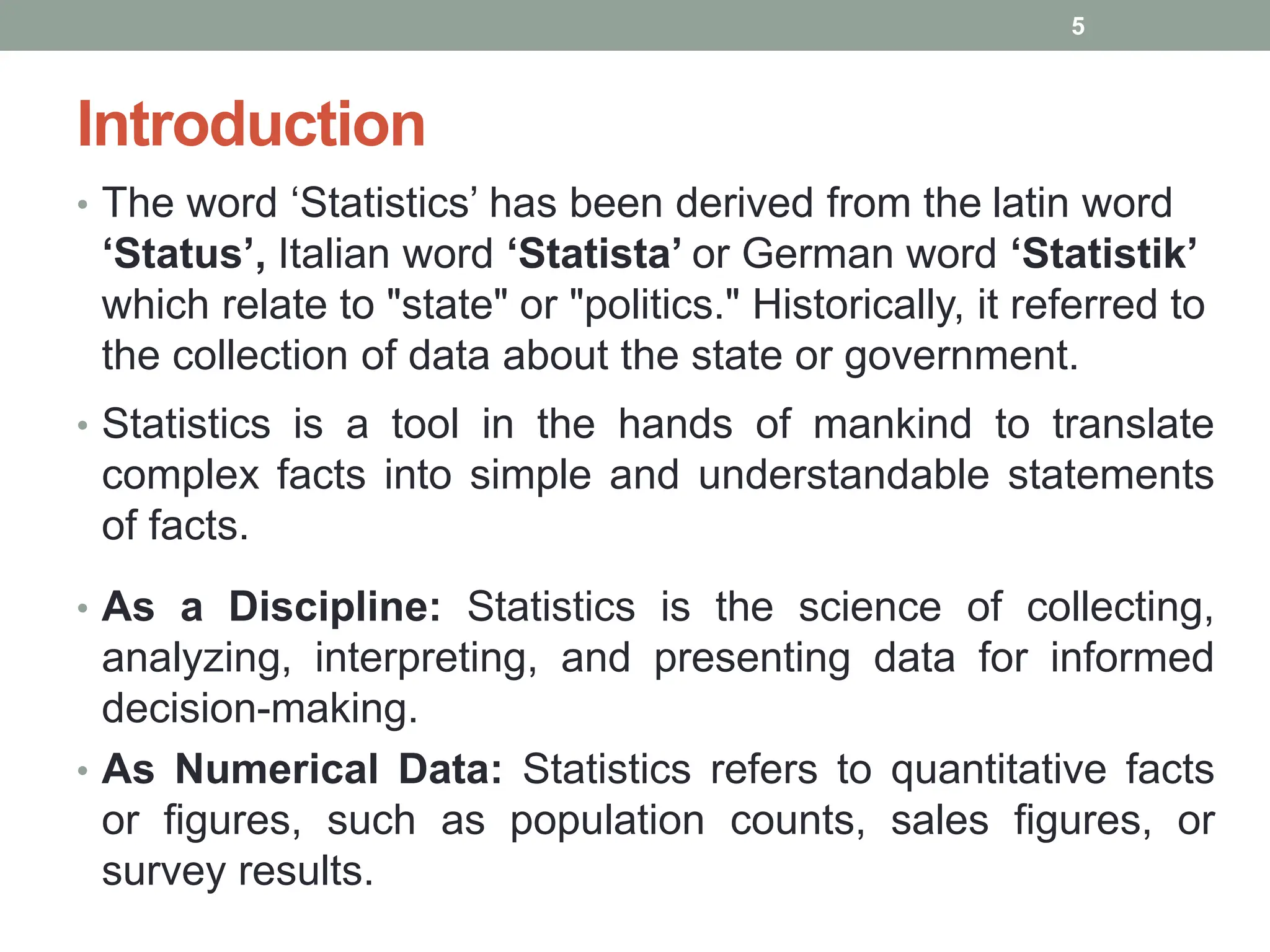 Introduction
• The word ‘Statistics’ has been derived from the latin word
‘Status’, Italian word ‘Statista’ or German word ‘Statistik’
which relate to "state" or "politics." Historically, it referred to
the collection of data about the state or government.
• Statistics is a tool in the hands of mankind to translate
complex facts into simple and understandable statements
of facts.
• As a Discipline: Statistics is the science of collecting,
analyzing, interpreting, and presenting data for informed
decision-making.
• As Numerical Data: Statistics refers to quantitative facts
or figures, such as population counts, sales figures, or
survey results.
5
 