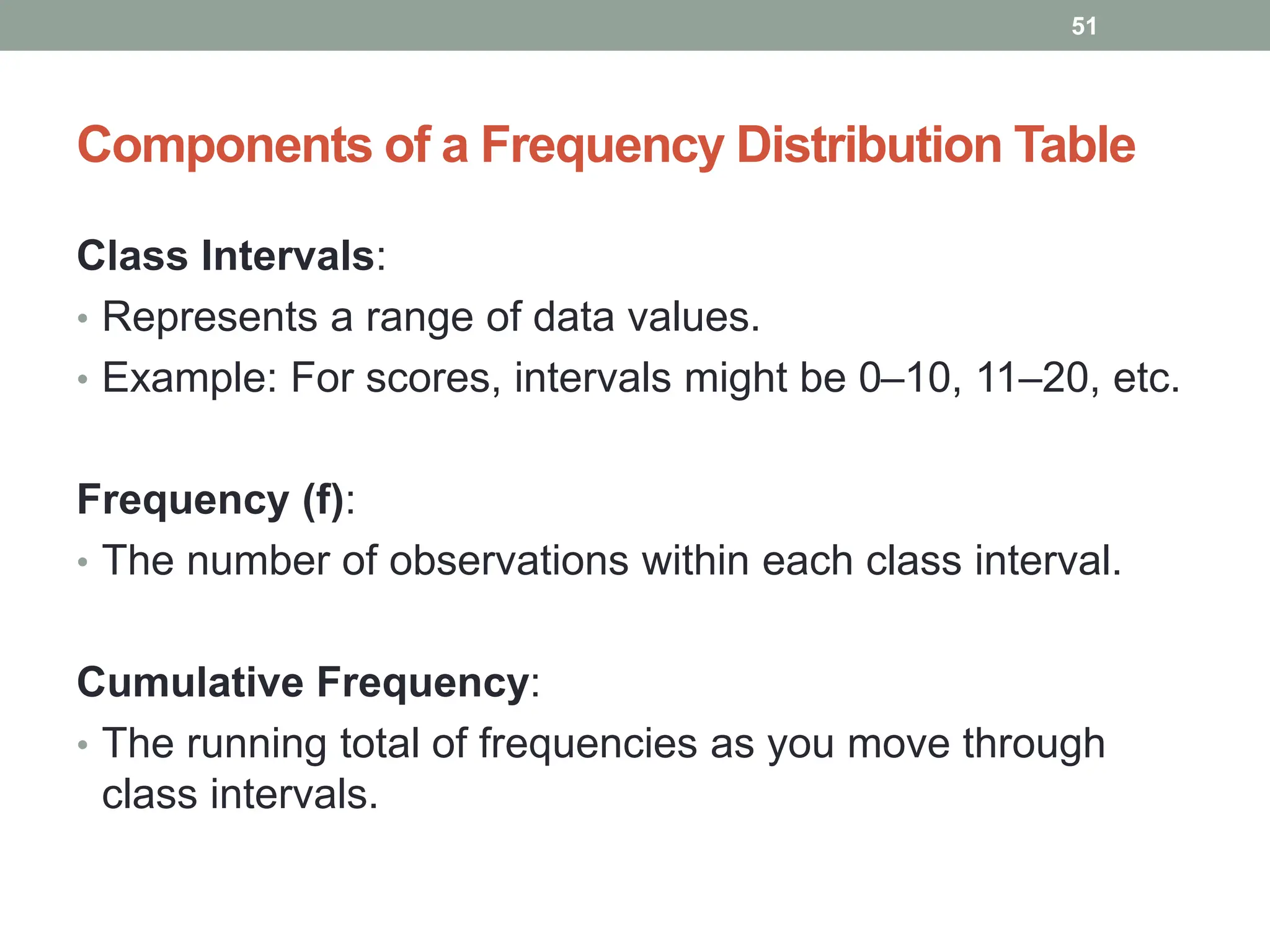 Components of a Frequency Distribution Table
Class Intervals:
• Represents a range of data values.
• Example: For scores, intervals might be 0–10, 11–20, etc.
Frequency (f):
• The number of observations within each class interval.
Cumulative Frequency:
• The running total of frequencies as you move through
class intervals.
51
 