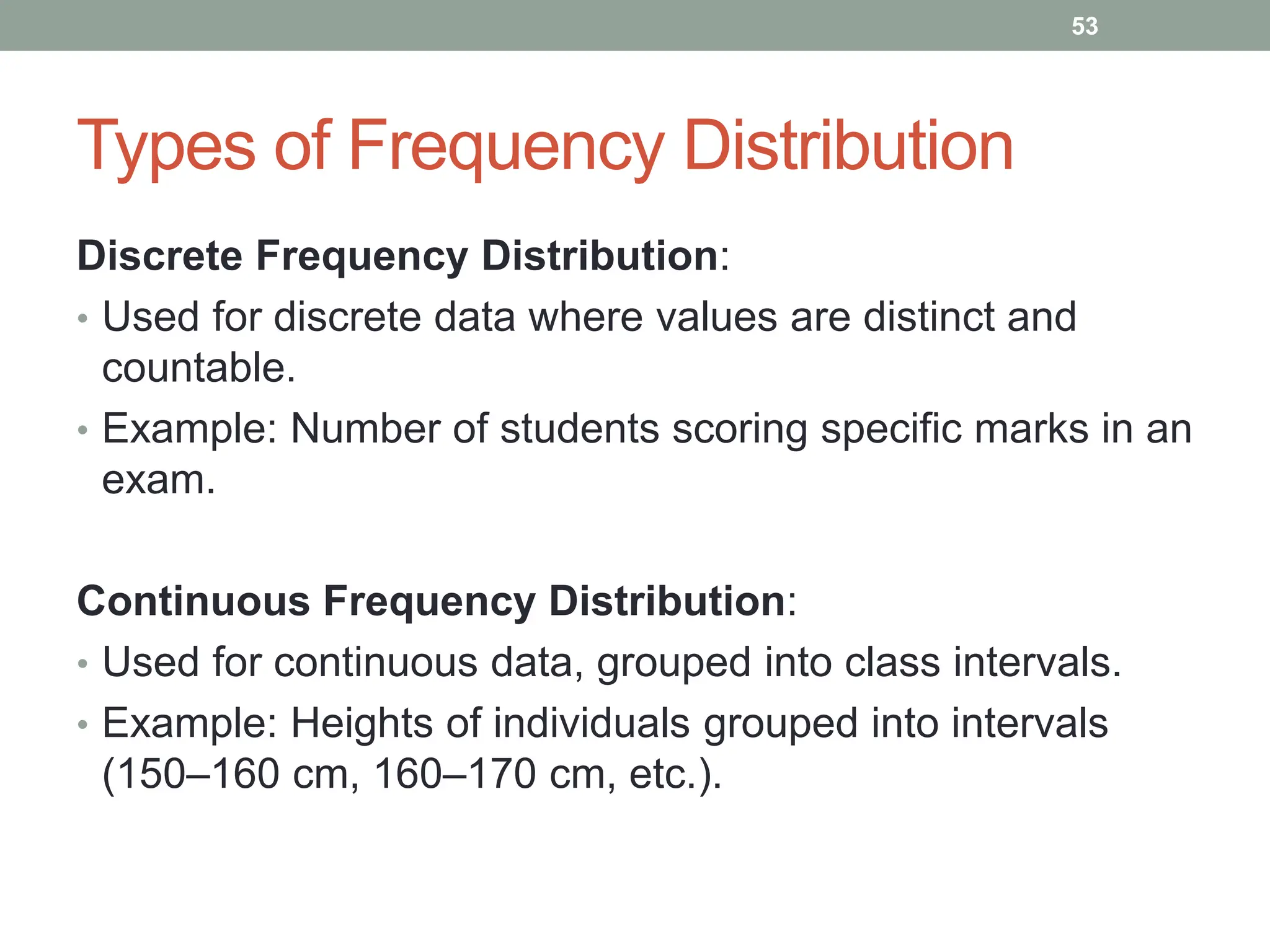 Types of Frequency Distribution
Discrete Frequency Distribution:
• Used for discrete data where values are distinct and
countable.
• Example: Number of students scoring specific marks in an
exam.
Continuous Frequency Distribution:
• Used for continuous data, grouped into class intervals.
• Example: Heights of individuals grouped into intervals
(150–160 cm, 160–170 cm, etc.).
53
 