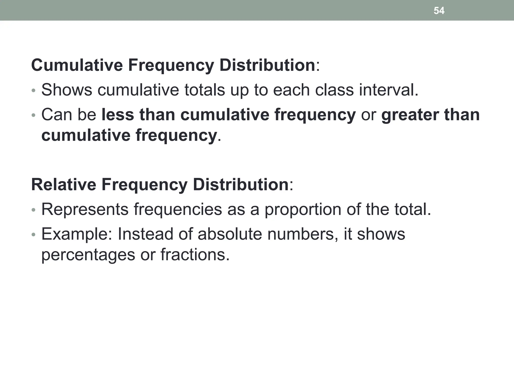 Cumulative Frequency Distribution:
• Shows cumulative totals up to each class interval.
• Can be less than cumulative frequency or greater than
cumulative frequency.
Relative Frequency Distribution:
• Represents frequencies as a proportion of the total.
• Example: Instead of absolute numbers, it shows
percentages or fractions.
54
 
