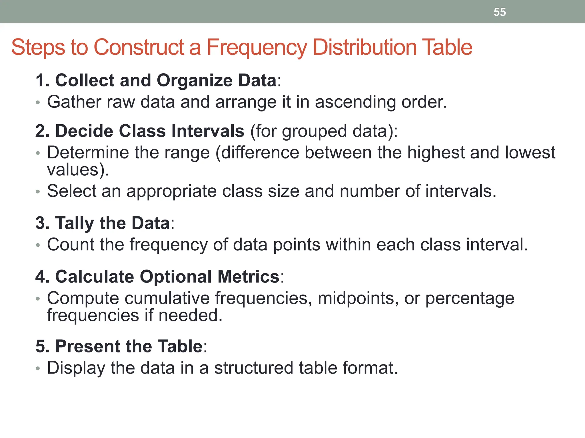 Steps to Construct a Frequency Distribution Table
1. Collect and Organize Data:
• Gather raw data and arrange it in ascending order.
2. Decide Class Intervals (for grouped data):
• Determine the range (difference between the highest and lowest
values).
• Select an appropriate class size and number of intervals.
3. Tally the Data:
• Count the frequency of data points within each class interval.
4. Calculate Optional Metrics:
• Compute cumulative frequencies, midpoints, or percentage
frequencies if needed.
5. Present the Table:
• Display the data in a structured table format.
55
 