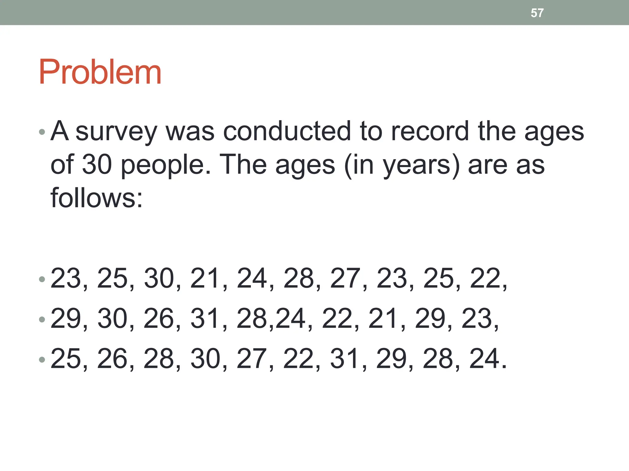 Problem
• A survey was conducted to record the ages
of 30 people. The ages (in years) are as
follows:
• 23, 25, 30, 21, 24, 28, 27, 23, 25, 22,
• 29, 30, 26, 31, 28,24, 22, 21, 29, 23,
• 25, 26, 28, 30, 27, 22, 31, 29, 28, 24.
57
 