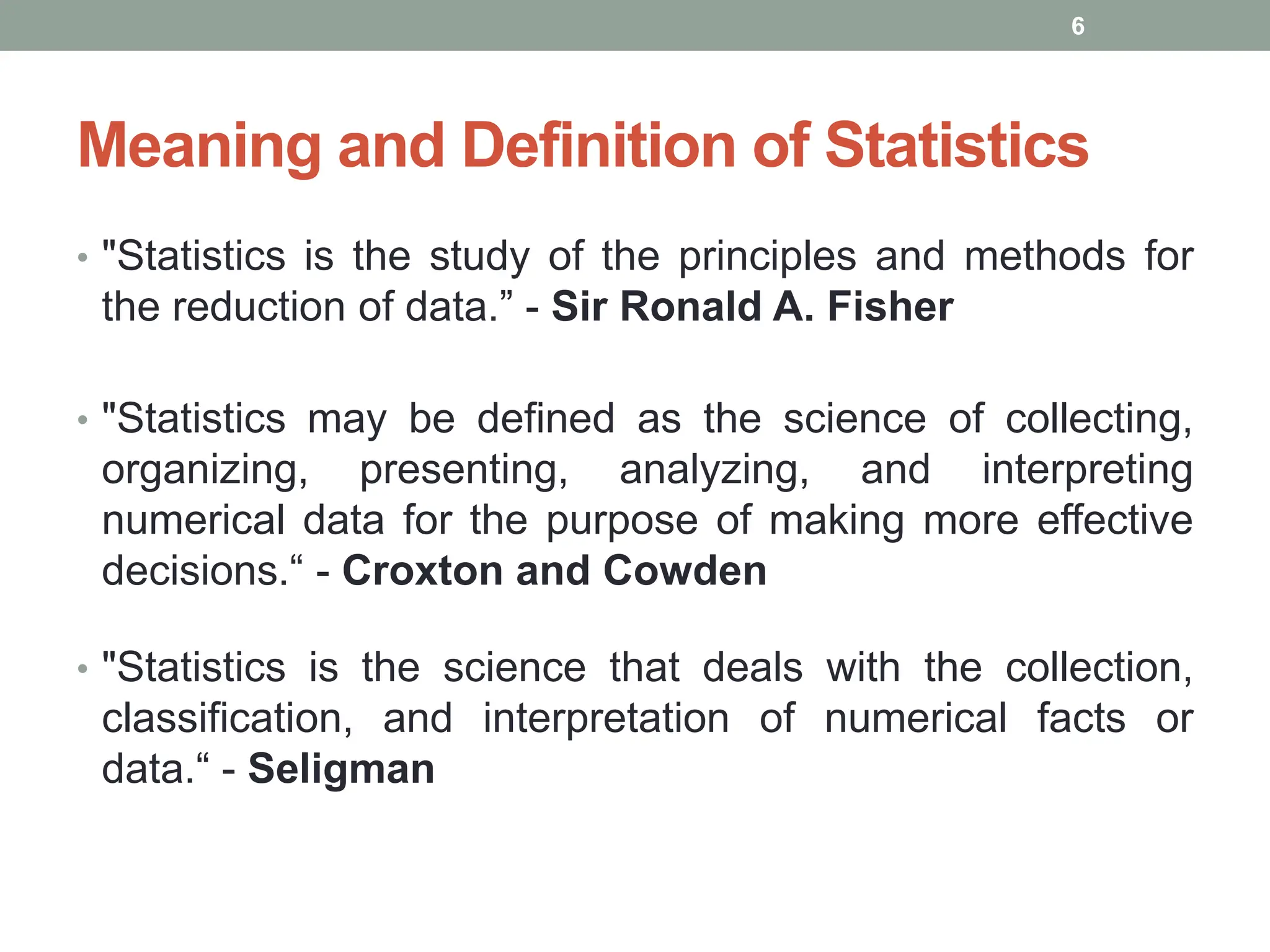 Meaning and Definition of Statistics
• "Statistics is the study of the principles and methods for
the reduction of data.” - Sir Ronald A. Fisher
• "Statistics may be defined as the science of collecting,
organizing, presenting, analyzing, and interpreting
numerical data for the purpose of making more effective
decisions.“ - Croxton and Cowden
• "Statistics is the science that deals with the collection,
classification, and interpretation of numerical facts or
data.“ - Seligman
6
 