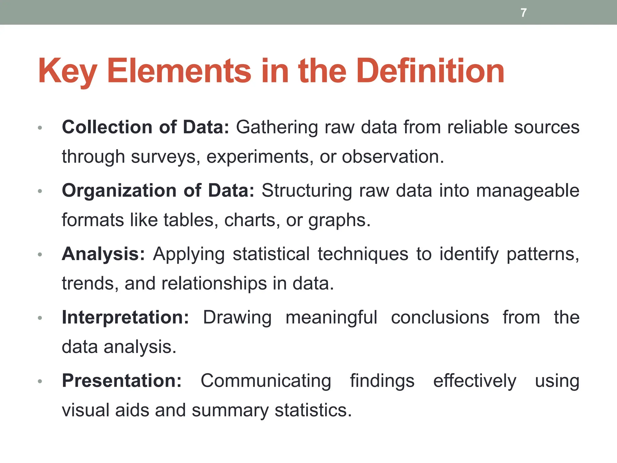 Key Elements in the Definition
• Collection of Data: Gathering raw data from reliable sources
through surveys, experiments, or observation.
• Organization of Data: Structuring raw data into manageable
formats like tables, charts, or graphs.
• Analysis: Applying statistical techniques to identify patterns,
trends, and relationships in data.
• Interpretation: Drawing meaningful conclusions from the
data analysis.
• Presentation: Communicating findings effectively using
visual aids and summary statistics.
7
 