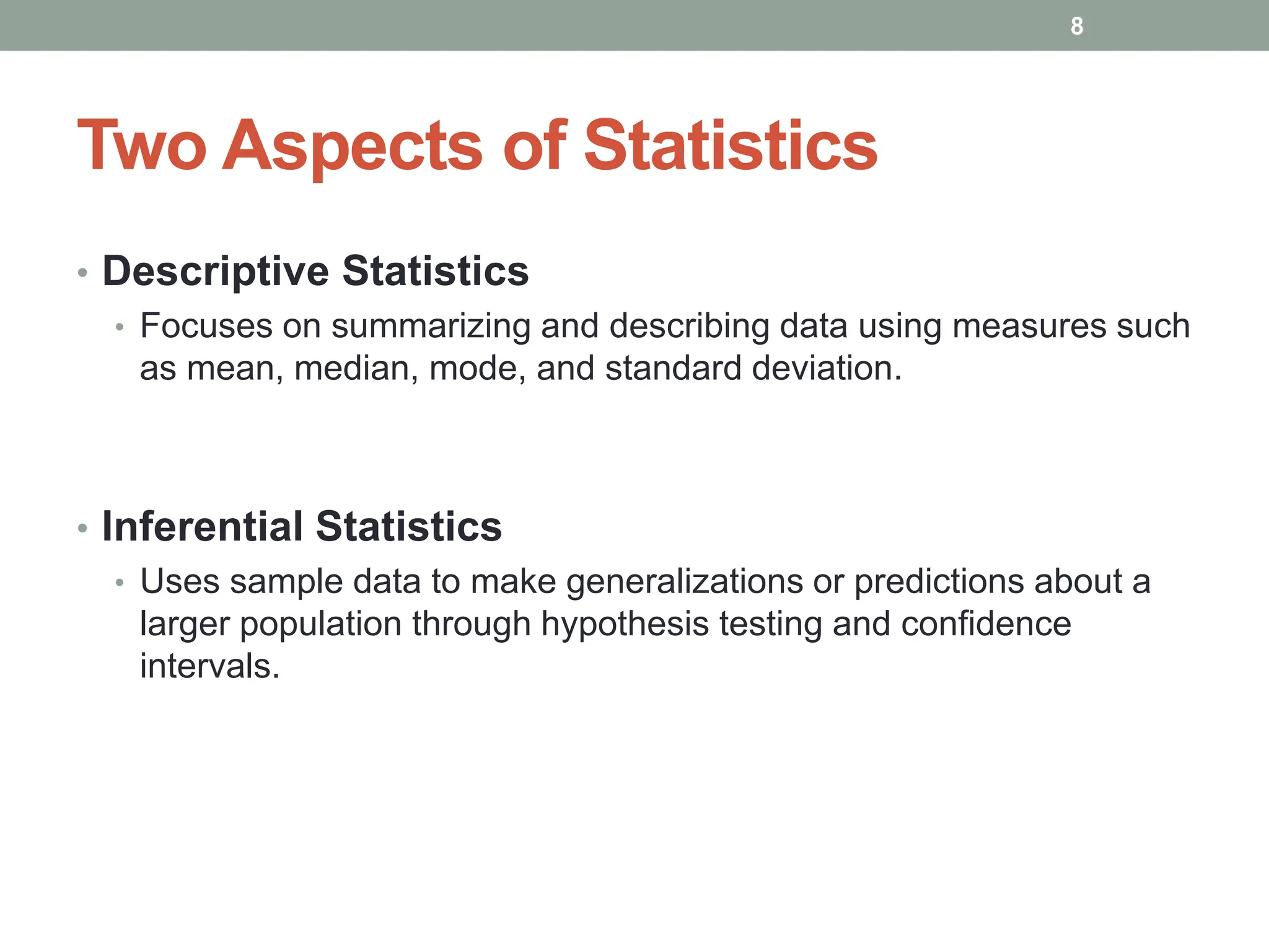 Two Aspects of Statistics
• Descriptive Statistics
• Focuses on summarizing and describing data using measures such
as mean, median, mode, and standard deviation.
• Inferential Statistics
• Uses sample data to make generalizations or predictions about a
larger population through hypothesis testing and confidence
intervals.
8
 