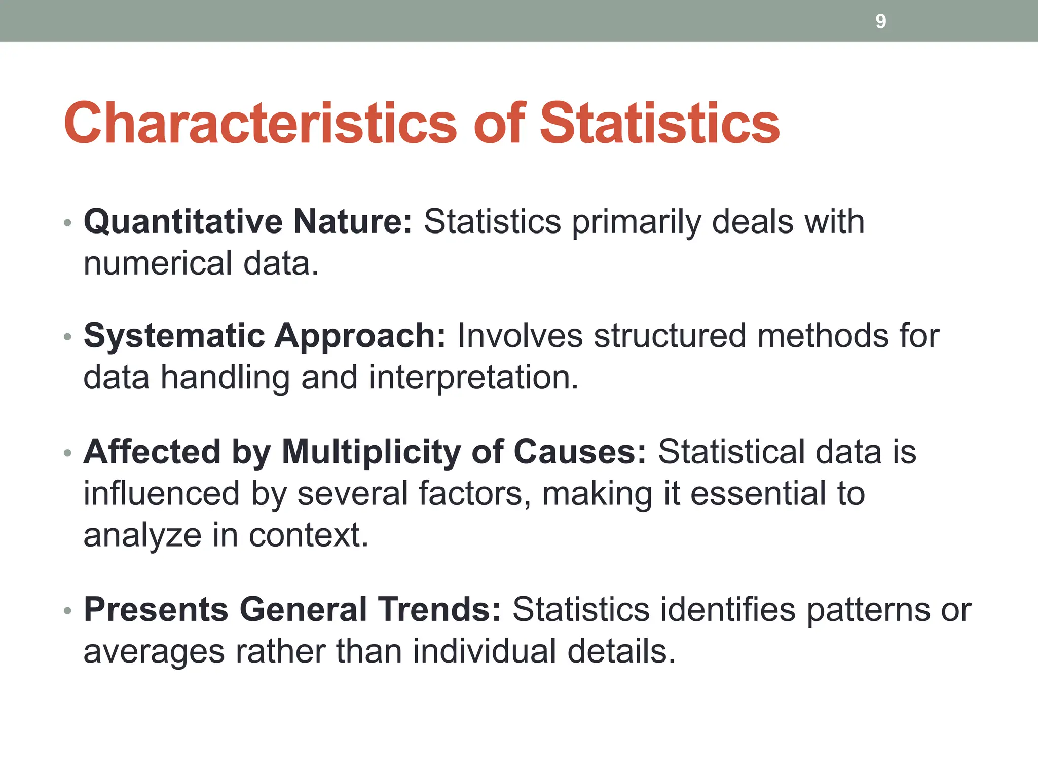 Characteristics of Statistics
• Quantitative Nature: Statistics primarily deals with
numerical data.
• Systematic Approach: Involves structured methods for
data handling and interpretation.
• Affected by Multiplicity of Causes: Statistical data is
influenced by several factors, making it essential to
analyze in context.
• Presents General Trends: Statistics identifies patterns or
averages rather than individual details.
9
 
