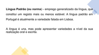 Língua Padrão (ou norma) - emprego generalizado da língua, que
constitui um registo mais ou menos estável. A língua padrão em
Portugal é atualmente a variedade falada em Lisboa.
A língua é una, mas pode apresentar variedades a nível da sua
realização oral e escrita.
 