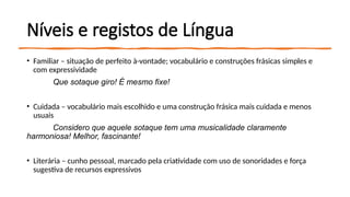 Níveis e registos de Língua
• Familiar – situação de perfeito à-vontade; vocabulário e construções frásicas simples e
com expressividade
Que sotaque giro! É mesmo fixe!
• Cuidada – vocabulário mais escolhido e uma construção frásica mais cuidada e menos
usuais
Considero que aquele sotaque tem uma musicalidade claramente
harmoniosa! Melhor, fascinante!
• Literária – cunho pessoal, marcado pela criatividade com uso de sonoridades e força
sugestiva de recursos expressivos
 