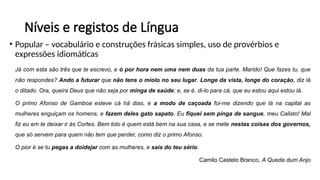 Níveis e registos de Língua
• Popular – vocabulário e construções frásicas simples, uso de provérbios e
expressões idiomáticas
Já com esta são três que te escrevo, e ó por hora nem uma nem duas da tua parte. Marido! Que fazes tu, que
não respondes? Ando a futurar que não tens o miolo no seu lugar. Longe da vista, longe do coração, diz lá
o ditado. Ora, queira Deus que não seja por minga de saúde; e, se é, di-lo para cá, que eu estou aqui estou lá.
O primo Afonso de Gamboa esteve cá há dias, e a modo de caçoada foi-me dizendo que lá na capital as
mulheres enguiçam os homens, e fazem deles gato sapato. Eu fiquei sem pinga de sangue, meu Calisto! Mal
fiz eu em te deixar ir às Cortes. Bem tolo é quem está bem na sua casa, e se mete nestas coisas dos governos,
que só servem para quem não tem que perder, como diz o primo Afonso.
O pior é se tu pegas a doidejar com as mulheres, e sais do teu sério.
Camilo Castelo Branco, A Queda dum Anjo
 