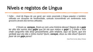 Níveis e registos de Língua
• Calão – nível de língua de uso geral, por vezes associado à língua popular e também
utilizado em situações de familiaridade, contudo transmitindo um sentimento mais
grosseiro através dos termos utilizados
E ficam-se, caraças, ficam-se com uma história dessas? Depois de a gaja
ter dito aos outros dois gajos que foi ela que matou o gajo? […] Então e esse
chefe Larguinho não disse pessoalmente, pelo telefone, aqui ao Quim, que era
verdade que ela não o tinha morto? Quim, caraças, disse ou não disse? Querem
fazer de um gajo parvo?
Clara Pinto Correia, Adeus, Princesa
 