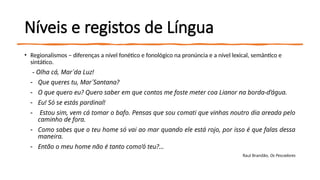 Níveis e registos de Língua
• Regionalismos – diferenças a nível fonético e fonológico na pronúncia e a nível lexical, semântico e
sintático.
- Olha cá, Mar´da Luz!
- Que queres tu, Mar´Santana?
- O que quero eu? Quero saber em que contos me foste meter coa Lianor na borda-d’água.
- Eu! Só se estás pardinal!
- Estou sim, vem cá tomar o bafo. Pensas que sou comati que vinhas noutro dia areada pelo
caminho de fora.
- Como sabes que o teu home só vai ao mar quando ele está rojo, por isso é que falas dessa
maneira.
- Então o meu home não é tanto como’ó teu?...
Raul Brandão, Os Pescadores
 