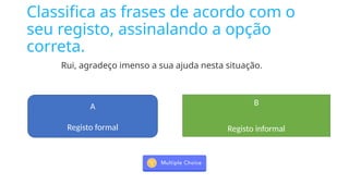 Classifica as frases de acordo com o
seu registo, assinalando a opção
correta.
Rui, agradeço imenso a sua ajuda nesta situação.
A
Registo formal
B
Registo informal
 