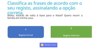 Classifica as frases de acordo com o
seu registo, assinalando a opção
correta.
Mano, estarás de volta à base para o Natal? Quero reunir a
família em minha casa.
A
Registo formal
B
Registo informal
 
