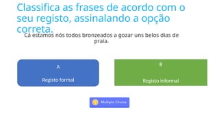 Classifica as frases de acordo com o
seu registo, assinalando a opção
correta.
Cá estamos nós todos bronzeados a gozar uns belos dias de
praia.
A
Registo formal
B
Registo informal
 