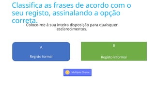 Classifica as frases de acordo com o
seu registo, assinalando a opção
correta.
Coloco-me à sua inteira disposição para quaisquer
esclarecimentos.
A
Registo formal
B
Registo informal
 