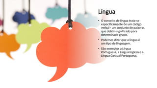 Língua
• O conceito de língua trata-se
especificamente de um código
verbal - um conjunto de palavras
que detêm significado para
determinado grupo.
• Podemos dizer que a língua é
um tipo de linguagem.
• São exemplos a Língua
Portuguesa, a Língua Inglesa e a
Língua Gestual Portuguesa.
 