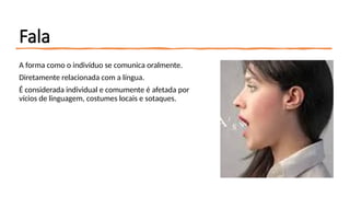 Fala
A forma como o indivíduo se comunica oralmente.
Diretamente relacionada com a língua.
É considerada individual e comumente é afetada por
vícios de linguagem, costumes locais e sotaques.
 