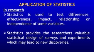 APPLICATION OF STATISTICS
In research
➢Statistics is used to test differences,
effectiveness, impact, relationship or
independence of some variables.
➢Statistics provides the researchers valuable
statistical design of surveys and experiments
which may lead to new discoveries.
 