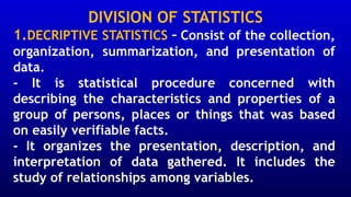 DIVISION OF STATISTICS
1.DECRIPTIVE STATISTICS – Consist of the collection,
organization, summarization, and presentation of
data.
- It is statistical procedure concerned with
describing the characteristics and properties of a
group of persons, places or things that was based
on easily verifiable facts.
- It organizes the presentation, description, and
interpretation of data gathered. It includes the
study of relationships among variables.
 