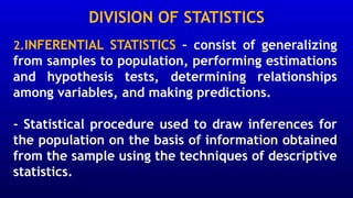 DIVISION OF STATISTICS
2.INFERENTIAL STATISTICS – consist of generalizing
from samples to population, performing estimations
and hypothesis tests, determining relationships
among variables, and making predictions.
- Statistical procedure used to draw inferences for
the population on the basis of information obtained
from the sample using the techniques of descriptive
statistics.
 