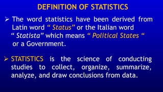 DEFINITION OF STATISTICS
➢ The word statistics have been derived from
Latin word “ Status” or the Italian word
“ Statista” which means “ Political States “
or a Government.
➢ STATISTICS is the science of conducting
studies to collect, organize, summarize,
analyze, and draw conclusions from data.
 