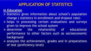 APPLICATION OF STATISTICS
In Education
➢ Statistics gives information about school’s population
change ( statistics in enrollment and dropout rate)
➢ helps in processing certain evaluations and surveys
given to improve the school system
➢ determine the relationship of educational
performance to other factors such as socioeconomic
background
➢ analyzes the achievement, grades and in preparations
of test (proficiency level)
 