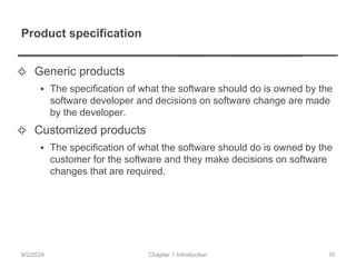 Product specification
✧ Generic products
▪ The specification of what the software should do is owned by the
software developer and decisions on software change are made
by the developer.
✧ Customized products
▪ The specification of what the software should do is owned by the
customer for the software and they make decisions on software
changes that are required.
Chapter 1 Introduction
9/2/2024 10
 