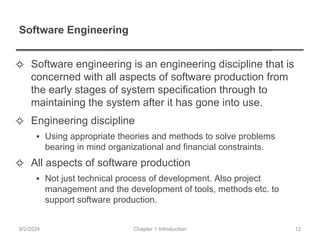 Software Engineering
✧ Software engineering is an engineering discipline that is
concerned with all aspects of software production from
the early stages of system specification through to
maintaining the system after it has gone into use.
✧ Engineering discipline
▪ Using appropriate theories and methods to solve problems
bearing in mind organizational and financial constraints.
✧ All aspects of software production
▪ Not just technical process of development. Also project
management and the development of tools, methods etc. to
support software production.
Chapter 1 Introduction
9/2/2024 12
 