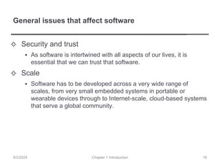 General issues that affect software
✧ Security and trust
▪ As software is intertwined with all aspects of our lives, it is
essential that we can trust that software.
✧ Scale
▪ Software has to be developed across a very wide range of
scales, from very small embedded systems in portable or
wearable devices through to Internet-scale, cloud-based systems
that serve a global community.
Chapter 1 Introduction
9/2/2024 16
 