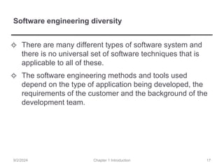 Software engineering diversity
✧ There are many different types of software system and
there is no universal set of software techniques that is
applicable to all of these.
✧ The software engineering methods and tools used
depend on the type of application being developed, the
requirements of the customer and the background of the
development team.
Chapter 1 Introduction
9/2/2024 17
 