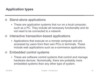 Application types
✧ Stand-alone applications
▪ These are application systems that run on a local computer,
such as a PC. They include all necessary functionality and do
not need to be connected to a network.
✧ Interactive transaction-based applications
▪ Applications that execute on a remote computer and are
accessed by users from their own PCs or terminals. These
include web applications such as e-commerce applications.
✧ Embedded control systems
▪ These are software control systems that control and manage
hardware devices. Numerically, there are probably more
embedded systems than any other type of system.
Chapter 1 Introduction
9/2/2024 18
 