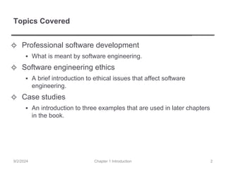 Topics Covered
✧ Professional software development
▪ What is meant by software engineering.
✧ Software engineering ethics
▪ A brief introduction to ethical issues that affect software
engineering.
✧ Case studies
▪ An introduction to three examples that are used in later chapters
in the book.
Chapter 1 Introduction
9/2/2024 2
 