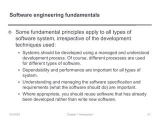 Software engineering fundamentals
✧ Some fundamental principles apply to all types of
software system, irrespective of the development
techniques used:
▪ Systems should be developed using a managed and understood
development process. Of course, different processes are used
for different types of software.
▪ Dependability and performance are important for all types of
system.
▪ Understanding and managing the software specification and
requirements (what the software should do) are important.
▪ Where appropriate, you should reuse software that has already
been developed rather than write new software.
Chapter 1 Introduction
9/2/2024 21
 