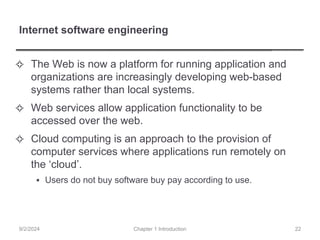 Internet software engineering
✧ The Web is now a platform for running application and
organizations are increasingly developing web-based
systems rather than local systems.
✧ Web services allow application functionality to be
accessed over the web.
✧ Cloud computing is an approach to the provision of
computer services where applications run remotely on
the ‘cloud’.
▪ Users do not buy software buy pay according to use.
Chapter 1 Introduction
9/2/2024 22
 