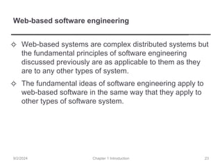 Web-based software engineering
✧ Web-based systems are complex distributed systems but
the fundamental principles of software engineering
discussed previously are as applicable to them as they
are to any other types of system.
✧ The fundamental ideas of software engineering apply to
web-based software in the same way that they apply to
other types of software system.
Chapter 1 Introduction
9/2/2024 23
 