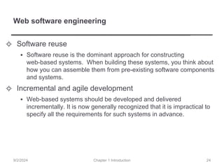 Web software engineering
✧ Software reuse
▪ Software reuse is the dominant approach for constructing
web-based systems. When building these systems, you think about
how you can assemble them from pre-existing software components
and systems.
✧ Incremental and agile development
▪ Web-based systems should be developed and delivered
incrementally. It is now generally recognized that it is impractical to
specify all the requirements for such systems in advance.
Chapter 1 Introduction
9/2/2024 24
 