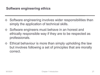 Software engineering ethics
✧ Software engineering involves wider responsibilities than
simply the application of technical skills.
✧ Software engineers must behave in an honest and
ethically responsible way if they are to be respected as
professionals.
✧ Ethical behaviour is more than simply upholding the law
but involves following a set of principles that are morally
correct.
Chapter 1 Introduction
9/2/2024 27
 