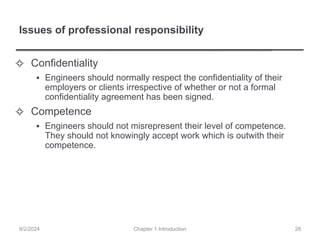 Issues of professional responsibility
✧ Confidentiality
▪ Engineers should normally respect the confidentiality of their
employers or clients irrespective of whether or not a formal
confidentiality agreement has been signed.
✧ Competence
▪ Engineers should not misrepresent their level of competence.
They should not knowingly accept work which is outwith their
competence.
Chapter 1 Introduction
9/2/2024 28
 