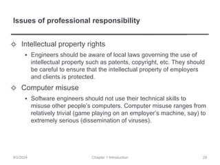 Issues of professional responsibility
✧ Intellectual property rights
▪ Engineers should be aware of local laws governing the use of
intellectual property such as patents, copyright, etc. They should
be careful to ensure that the intellectual property of employers
and clients is protected.
✧ Computer misuse
▪ Software engineers should not use their technical skills to
misuse other people’s computers. Computer misuse ranges from
relatively trivial (game playing on an employer’s machine, say) to
extremely serious (dissemination of viruses).
Chapter 1 Introduction
9/2/2024 29
 